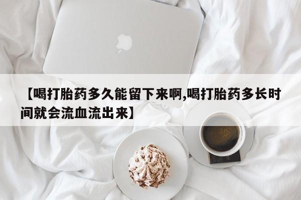 打胎药在线付款【喝打胎药多久能留下来啊,喝打胎药多长时间就会流血流出来】
