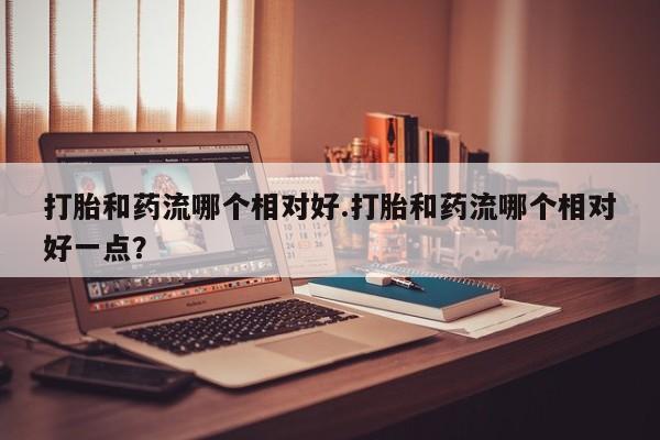 打胎药在线付款打胎和药流哪个相对好.打胎和药流哪个相对好一点？
