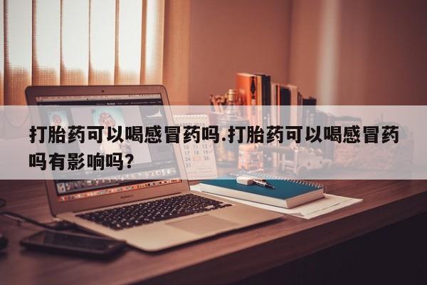 打胎药在线付款打胎药可以喝感冒药吗.打胎药可以喝感冒药吗有影响吗？