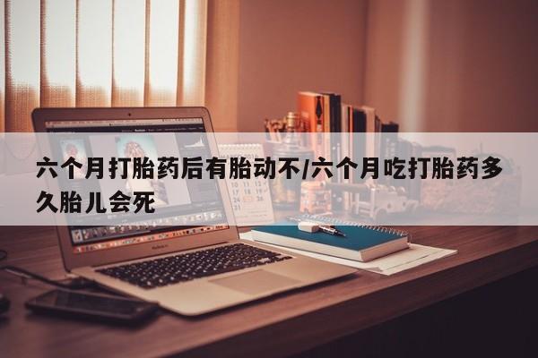 打胎药在线付款六个月打胎药后有胎动不/六个月吃打胎药多久胎儿会死