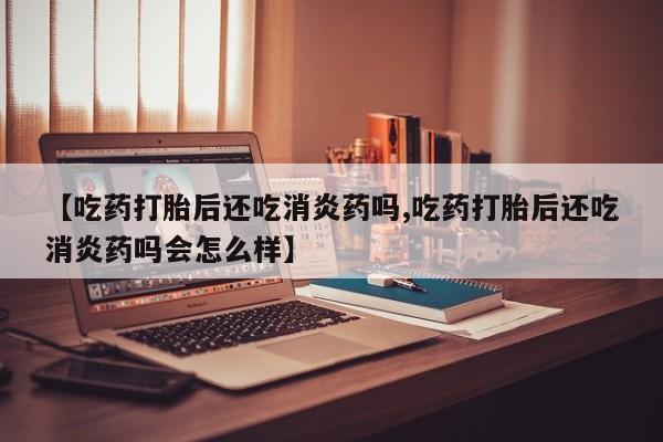 打胎药在线付款【吃药打胎后还吃消炎药吗,吃药打胎后还吃消炎药吗会怎么样】