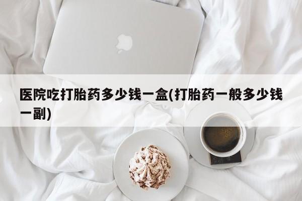 打胎药在线付款医院吃打胎药多少钱一盒(打胎药一般多少钱一副)