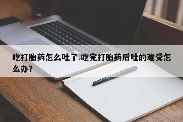 打胎药在线付款吃打胎药怎么吐了.吃完打胎药后吐的难受怎么办？