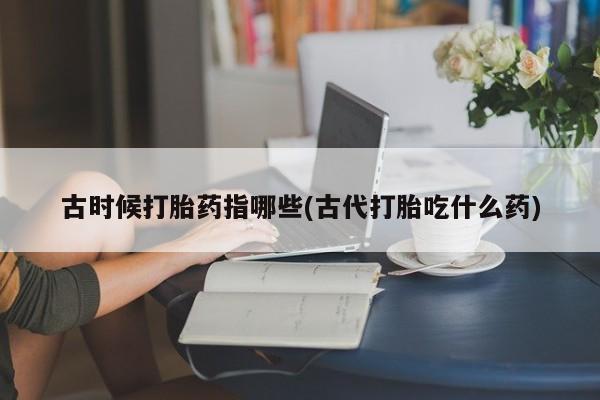 打胎药在线付款古时候打胎药指哪些(古代打胎吃什么药)