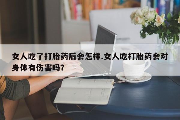 打胎药在线付款女人吃了打胎药后会怎样.女人吃打胎药会对身体有伤害吗？