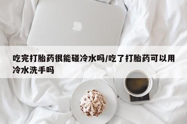 打胎药在线付款吃完打胎药很能碰冷水吗/吃了打胎药可以用冷水洗手吗