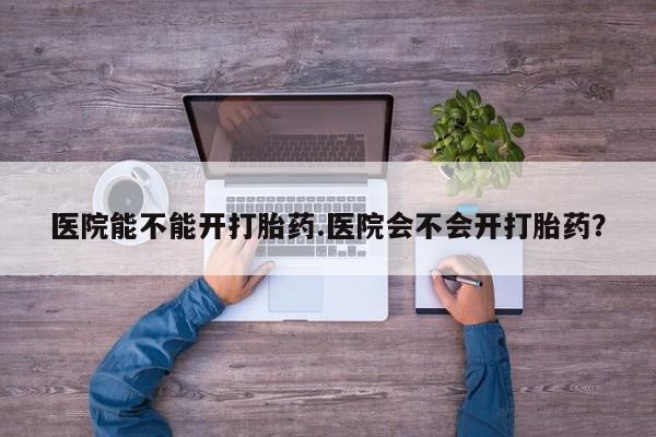打胎药在线付款医院能不能开打胎药.医院会不会开打胎药？