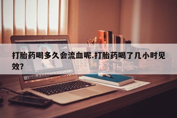 打胎药在线付款打胎药喝多久会流血呢.打胎药喝了几小时见效？