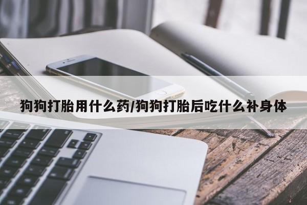 打胎药在线付款狗狗打胎用什么药/狗狗打胎后吃什么补身体