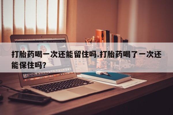 打胎药在线付款打胎药喝一次还能留住吗.打胎药喝了一次还能保住吗？