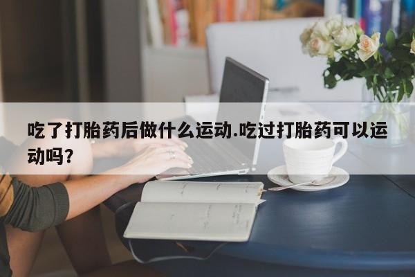 打胎药在线付款吃了打胎药后做什么运动.吃过打胎药可以运动吗？