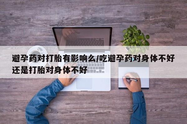 打胎药在线付款避孕药对打胎有影响么/吃避孕药对身体不好还是打胎对身体不好