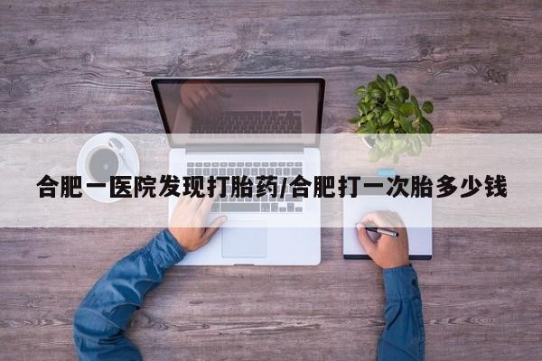 打胎药在线付款合肥一医院发现打胎药/合肥打一次胎多少钱