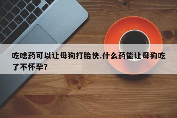 打胎药在线付款吃啥药可以让母狗打胎快.什么药能让母狗吃了不怀孕？