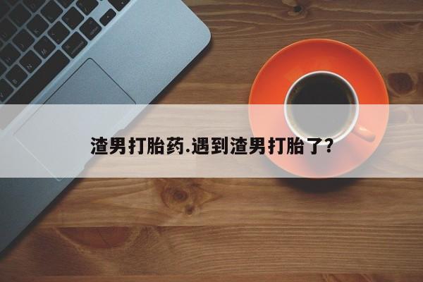 打胎药在线付款渣男打胎药.遇到渣男打胎了?
