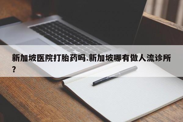 打胎药在线付款新加坡医院打胎药吗.新加坡哪有做人流诊所?