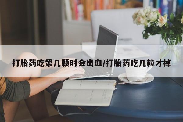 打胎药在线付款打胎药吃第几颗时会出血/打胎药吃几粒才掉